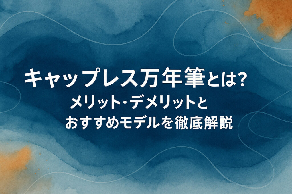 キャップレス万年筆とは？メリット・デメリットとおすすめモデルを徹底解説